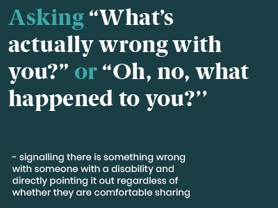 Example of a microaggression: Asking  What's actually wrong with you, or Oh no what happened to you - signalling there is something wrong with someone with a disability and directly pointing it out regardless of whether they are comfortable sharing.